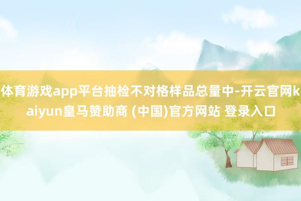 体育游戏app平台抽检不对格样品总量中-开云官网kaiyun皇马赞助商 (中国)官方网站 登录入口