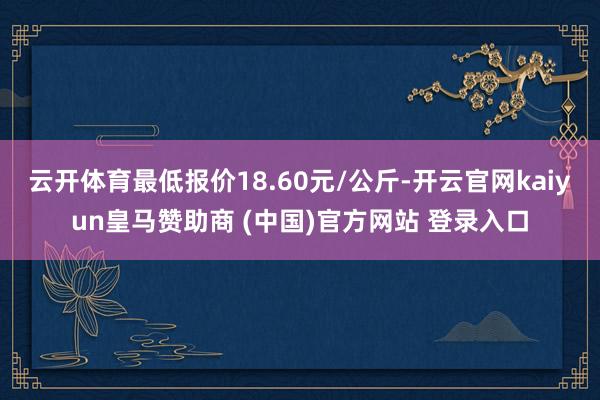 云开体育最低报价18.60元/公斤-开云官网kaiyun皇马赞助商 (中国)官方网站 登录入口