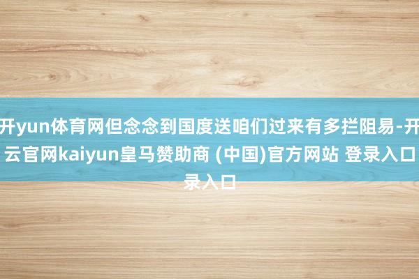 开yun体育网但念念到国度送咱们过来有多拦阻易-开云官网kaiyun皇马赞助商 (中国)官方网站 登录入口