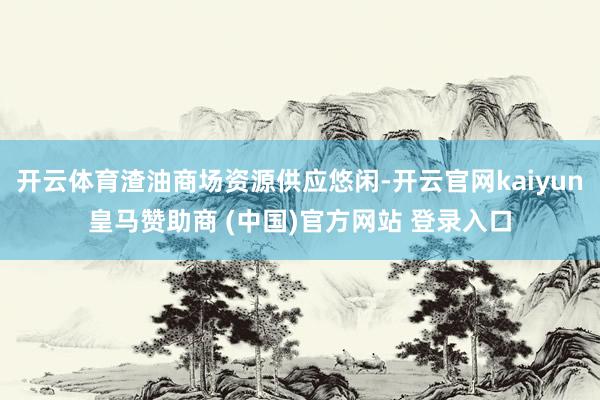 开云体育渣油商场资源供应悠闲-开云官网kaiyun皇马赞助商 (中国)官方网站 登录入口