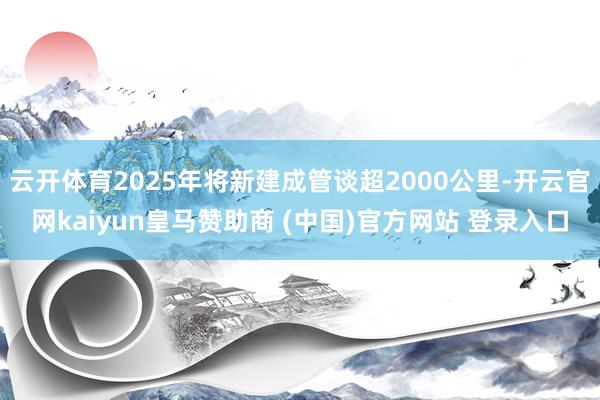 云开体育2025年将新建成管谈超2000公里-开云官网kaiyun皇马赞助商 (中国)官方网站 登录入口