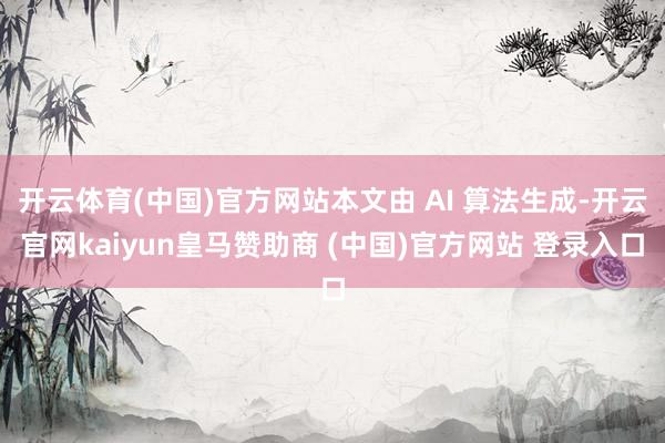 开云体育(中国)官方网站本文由 AI 算法生成-开云官网kaiyun皇马赞助商 (中国)官方网站 登录入口