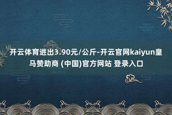 开云体育进出3.90元/公斤-开云官网kaiyun皇马赞助商 (中国)官方网站 登录入口