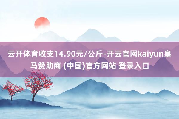 云开体育收支14.90元/公斤-开云官网kaiyun皇马赞助商 (中国)官方网站 登录入口