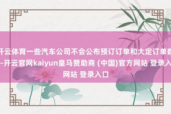 开云体育一些汽车公司不会公布预订订单和大定订单数目-开云官网kaiyun皇马赞助商 (中国)官方网站 登录入口